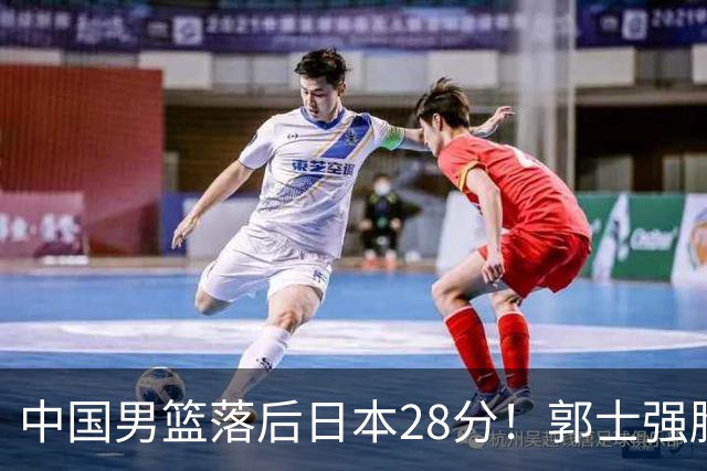 中国男篮落后日本28分！郭士强脸色铁青+低头无奈，陷入绝境